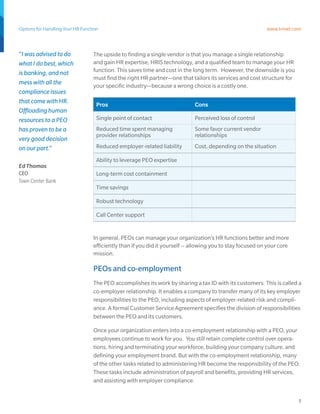 Options for Handling Your HR Function                                                                       www.trinet.com



“I was advised to do              The upside to finding a single vendor is that you manage a single relationship
what I do best, which             and gain HR expertise, HRIS technology, and a qualified team to manage your HR
is banking, and not               function. This saves time and cost in the long term. However, the downside is you
                                  must find the right HR partner—one that tailors its services and cost structure for
mess with all the                 your specific industry—because a wrong choice is a costly one.
compliance issues
that come with HR.                  Pros                                     Cons
Offloading human
resources to a PEO                  Single point of contact                  Perceived loss of control
has proven to be a                  Reduced time spent managing              Some favor current vendor
                                    provider relationships                   relationships
very good decision
on our part.”                       Reduced employer-related liability       Cost, depending on the situation

                                    Ability to leverage PEO expertise
Ed Thomas
CEO                                 Long-term cost containment
Town Center Bank
                                    Time savings

                                    Robust technology

                                    Call Center support


                                  In general, PEOs can manage your organization’s HR functions better and more
                                  efficiently than if you did it yourself -- allowing you to stay focused on your core
                                  mission.

                                  PEOs and co-employment
                                  The PEO accomplishes its work by sharing a tax ID with its customers. This is called a
                                  co-employer relationship. It enables a company to transfer many of its key employer
                                  responsibilities to the PEO, including aspects of employer-related risk and compli-
                                  ance. A formal Customer Service Agreement specifies the division of responsibilities
                                  between the PEO and its customers.

                                  Once your organization enters into a co-employment relationship with a PEO, your
                                  employees continue to work for you. You still retain complete control over opera-
                                  tions, hiring and terminating your workforce, building your company culture, and
                                  defining your employment brand. But with the co-employment relationship, many
                                  of the other tasks related to administering HR become the responsibility of the PEO.
                                  These tasks include administration of payroll and benefits, providing HR services,
                                  and assisting with employer compliance.


                                                                                                                         5
 