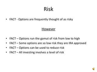 Risk
• FACT - Options are frequently thought of as risky


                           However

•   FACT – Options run the gamut of risk from low to high
•   FACT – Some options are so low risk they are IRA approved
•   FACT – Options can be used to reduce risk
•   FACT – All investing involves a level of risk
 