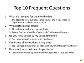 Top 10 Frequent Questions
1. What do I receive for the monthly fee
   – The ability to view our trades plus Tracker and if you chose to
     duplicate the trades in your account
2. Who performs the Trades
    All trades are performed by your brokers
    Accent Options also offers “auto trade” with several brokers
3. Do you have access to my account/money
    No – your account remains with your broker
4. Can I close all my options at any time
    Yes – you can close any or all options at any time through your broker
5. How much cash do I need to get started
      This is determined by your Broker but typically as little as $2,000
 