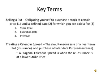 Key Terms
Selling a Put – Obligating yourself to purchase a stock at certain
   price (1) until a defined date (2) for which you are paid a fee (3)
      1.   Strike Price
      2.   Expiration Date
      3.   Premium


Creating a Calendar Spread – The simultaneous sale of a near term
    Put (insurance) and purchase of later date Put (re-insurance)
        • A Diagonal Calendar Spread is when the re-insurance is
        at a lower Strike Price
 