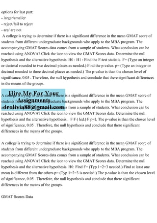 options for last part:
- larger/smaller
- reject/fail to reject
- are/ are not
A college is trying to determine if there is a significant difference in the mean GMAT score of
students from different undergraduate backgrounds who apply to the MBA program. The
accompanying GMAT Scores data comes from a sample of students. What conclusion can be
reached using ANOVA? Click the icon to view the GMAT Scores data. Determine the null
hypothesis and the alternative hypothesis. H0 : H1 : Find the F-test statistic. F= (Type an integer
or decimal rounded to two decimal places as needed.) Find the p-value. p= (Type an integer or
decimal rounded to three decimal places as needed.) The p-value is than the chosen level of
significance, 0.05 . Therefore, the null hypothesis and conclude that there significant differences
in the means of the groups.
A college is trying to determine if there is a significant difference in the mean GMAT score of
students from different undergraduate backgrounds who apply to the MBA program. The
accompanying GMAT Scores data comes from a sample of students. What conclusion can be
reached using ANOVA? Click the icon to view the GMAT Scores data. Determine the null
hypothesis and the alternative hypothesis. F F ( led.) F p=L The p-value is than the chosen level
of significance, 0.05 . Therefore, the null hypothesis and conclude that there significant
differences in the means of the groups.
A college is trying to determine if there is a significant difference in the mean GMAT score of
students from different undergraduate backgrounds who apply to the MBA program. The
accompanying GMAT Scores data comes from a sample of students. What conclusion can be
reached using ANOVA? Click the icon to view the GMAT Scores data. Determine the null
hypothesis and the alternative hypothesis. H0: Find F= (Typ 1=2=3 needed.) Find at least one
mean is different from the others p= (Typ 1=2=3 is needed.) The p-value is than the chosen level
of significance, 0.05 . Therefore, the null hypothesis and conclude that there significant
differences in the means of the groups.
GMAT Scores Data
 