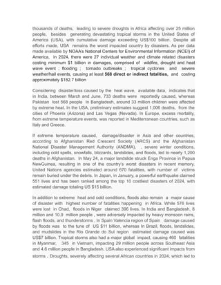 thousands of deaths, leading to severe droughts in Africa affecting over 25 million
people, besides generating devastating tropical storms in the United States of
America (USA), with cumulative damage exceeding US$100 billion. Despite all
efforts made, USA remains the worst impacted country by disasters. As per data
made available by NOAA’s National Centers for Environmental Information (NCEI) of
America, in 2024, there were 27 individual weather and climate related disasters
costing minimum $1 billion in damages, comprised of wildfire, drought and heat
wave event ; flooding ; tornado outbreaks ; tropical cyclones and severe
weather/hail events, causing at least 568 direct or indirect fatalities, and costing
approximately $182.7 billion
Considering disaster/loss caused by the heat wave, available data, indicates that
in India, between March and June, 733 deaths were reportedly caused, whereas
Pakistan lost 568 people In Bangladesh, around 33 million children were affected
by extreme heat. In the USA, preliminary estimates suggest 1,006 deaths, from the
cities of Phoenix (Arizona) and Las Vegas (Nevada). In Europe, excess mortality,
from extreme temperature events, was reported in Mediterranean countries, such as
Italy and Greece.
If extreme temperature caused, damage/disaster in Asia and other countries,
according to Afghanistan Red Crescent Society (ARCS) and the Afghanistan
National Disaster Management Authority (ANDMA), , severe winter conditions,
including cold spells, snowfalls, blizzards, landslides, and floods, led to nearly 1,200
deaths in Afghanistan. In May 24, a major landslide struck Enga Province in Papua
NewGuinea, resulting in one of the country’s worst disasters in recent memory.
United Nations agencies estimated around 670 fatalities, with number of victims
remain buried under the debris. In Japan, in January, a powerful earthquake claimed
551 lives and has been ranked among the top 10 costliest disasters of 2024, with
estimated damage totaling US $15 billion.
In addition to extreme heat and cold conditions, floods also remain a major cause
of disaster with highest number of fatalities happening in Africa. While 576 lives
were lost in Chad, floods in Niger claimed 396 lives. In India and Bangladesh, 8
million and 10.9 million people , were adversely impacted by heavy monsoon rains,
flash floods, and thunderstorms , In Spain Valencia region of Spain damage caused
by floods was to the tune of US $11 billion, whereas In Brazil, floods, landslides,
and mudslides in the Rio Grande do Sul region estimated damage caused was
US$7 billion. Tropical storms also had a major global impact, causing 460 fatalities
in Myanmar, 345 in Vietnam, impacting 29 million people across Southeast Asia
and 4.6 million people in Bangladesh. USA also experienced significant impacts from
storms . Droughts, severely affecting several African countries in 2024, which led to
 