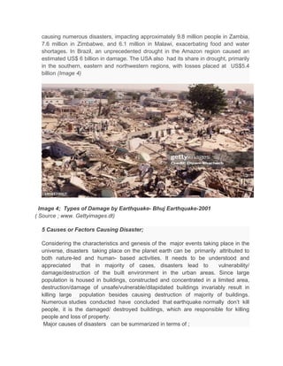 causing numerous disasters, impacting approximately 9.8 million people in Zambia,
7.6 million in Zimbabwe, and 6.1 million in Malawi, exacerbating food and water
shortages. In Brazil, an unprecedented drought in the Amazon region caused an
estimated US$ 6 billion in damage. The USA also had its share in drought, primarily
in the southern, eastern and northwestern regions, with losses placed at US$5.4
billion (Image 4)
Image 4; Types of Damage by Earthquake- Bhuj Earthquake-2001
( Source ; www. Gettyimages.dt)
5 Causes or Factors Causing Disaster;
Considering the characteristics and genesis of the major events taking place in the
universe, disasters taking place on the planet earth can be primarily attributed to
both nature-led and human- based activities. It needs to be understood and
appreciated that in majority of cases, disasters lead to vulnerability/
damage/destruction of the built environment in the urban areas. Since large
population is housed in buildings, constructed and concentrated in a limited area,
destruction/damage of unsafe/vulnerable/dilapidated buildings invariably result in
killing large population besides causing destruction of majority of buildings.
Numerous studies conducted have concluded that earthquake normally don’t kill
people, it is the damaged/ destroyed buildings, which are responsible for killing
people and loss of property.
Major causes of disasters can be summarized in terms of ;
 