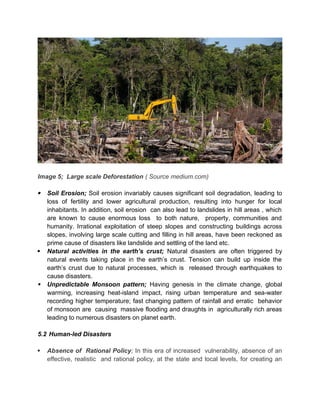 Image 5; Large scale Deforestation ( Source medium.com)
 Soil Erosion; Soil erosion invariably causes significant soil degradation, leading to
loss of fertility and lower agricultural production, resulting into hunger for local
inhabitants. In addition, soil erosion can also lead to landslides in hill areas , which
are known to cause enormous loss to both nature, property, communities and
humanity. Irrational exploitation of steep slopes and constructing buildings across
slopes, involving large scale cutting and filling in hill areas, have been reckoned as
prime cause of disasters like landslide and settling of the land etc.
 Natural activities in the earth’s crust; Natural disasters are often triggered by
natural events taking place in the earth’s crust. Tension can build up inside the
earth’s crust due to natural processes, which is released through earthquakes to
cause disasters.
 Unpredictable Monsoon pattern; Having genesis in the climate change, global
warming, increasing heat-island impact, rising urban temperature and sea-water
recording higher temperature; fast changing pattern of rainfall and erratic behavior
of monsoon are causing massive flooding and draughts in agriculturally rich areas
leading to numerous disasters on planet earth.
5.2 Human-led Disasters
 Absence of Rational Policy; In this era of increased vulnerability, absence of an
effective, realistic and rational policy, at the state and local levels, for creating an
 