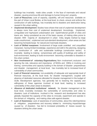 buildings has invariably made cities unsafe in the face of manmade and natural
disaster, causing enormous life and damage to human living and property.
 Lack of Resources; Lack of capacity, capability, will and resources available on
the part of Urban Local Bodies, at the local level ,to check, ensure and enforce the
construction of safe buildings, has invariably led to disasters and destruction being
caused in the urban setting.
 Unplanned development; Studies have shown that cost of unplanned development
is always more than cost of unplanned development. Accordingly, Unplanned,
unregulated and haphazard urabanisation and rapid/irrational growth of cities and
towns are being considered as one of the basic causes, of making cities prone to
disaster. With majority of development in urban India, largely marked by large
scale unauthorized , unplanned and sub-standard development, urban areas are fast
becoming hot-beds/recipe for natural and manmade disasters.
 Lack of Skilled manpower; Involvement of large scale unskilled and unqualified
manpower, having limited knowledge, experience and skill in the planning, designing
and construction of safe and sustainable buildings (construction sector) is
invariably leading to making compromises with quality of buildings and safety of
built environment, leading to build environment becoming vulnerable to disasters in
the urban context.
 Non- involvement of voluntary Organisations; Non- involvement, exclusion and
ignoring the role, relevance and importance of NGOs and CBOs in involving and
training communities and capacity building in the domain of disaster preparedness
and disaster management, at local level, has invariably led to increased level of
vulnerability of urban communities.
 Lack of financial resources; non-availability of adequate and appropriate level of
financial resources, at the local level, for disaster management, coupled with
absence of dedicated resources allocated for disaster management in the budget of
ULBs /Development agencies, has generally led to lowering the capacity and
willingness of these agencies involved at local level, leading to increased
vulnerability of the urban areas to disasters.
 Absence of dedicated institutional network; for disaster management at the
local level, invariably increases the vulnerability of communities and cities to
disasters. Lack of institutions involved in the research and development has also
globally impacted the capacity of the cities to innovate, experiment and operate in
the domain of mitigating and making cities safe against disaster.
 Lack of Awareness; Lack of awareness of communities, about the role/importance
of mitigation, preparedness and recovery related to minimizing impact/damage
caused by of disasters has led to increased probability of losses caused by
disasters striking the urban areas
 