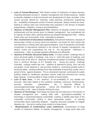  Lack of Trained Manpower; With limited number of institutions of higher learning,
imparting dedicated courses in disaster management and limited exposure related
to disaster mitigation in built environment and development of cities, provided in the
course curricula, defined for teaching urban planning, architecture, engineering
etc., availability of adequate number of trained manpower always remains an issue,
leading to making cities and communities less prepared in the domain of disaster
preparedness, mitigation, recovery and rehabilitation.
 Absence of Disaster Management Plan; Absence of requisite number of trained
professionals and low priority given to disaster management has cumulatively led
to majority of Indian cities growing without any Disaster Management Plan, making
Indian cities and communities more vulnerable to disasters.
 Non- involvement of educational institutions; Educational institutions, because of
having large number of young minds and teachers, are known for their critical role
and relevance in making cities safe against disasters. Lack of recognition and limited
involvement of educational institutors in the domain of disaster management, has
diluted, muted and marginalised the role of the educational institutions in
empowering cities to manage disasters effectively and efficiently.
 Absence of Periodic Structural Safety Audit; In Indian context, buildings have to
prove structural safety of buildings ,only once in entire life-cycle of buildings ,and
that too only at the time of obtaining completion/occupation of buildings. Buildings
have a minimum life-span of 6-7 decades and during this period buildings
invariably undergo wear& tear and additions & alterations during their use and
occupation. In the absence of any provision related to conducting periodic audit of
structural safety, existing buildings have high probability of becoming unsafe, over a
period of time, against disasters. This is considered important particularly for public
building, related to healthcare, education, leisure, trade and commerce etc, having
large capacity involving safety of large number of users/visitors.
 Lack of data- base; In the absence of non-availability of any reliable and
accurate data base related to the residents, buildings, resources, infrastructures,
services, amenities, stakeholders etc., it becomes difficult to
ensure/organize/arrange appropriate rescue and rehabilitation of the local
communities, in the case of disaster striking the area.
 Absence of Technology; Technology has great role and relevance in the domain of
disaster management and making cities safe. Ignoring/non-availability of
technology in assessing/mapping vulnerability, creating a reliable data base of the
vulnerable communities, putting in place appropriate system of warning
communities about impending disasters, mapping resources available to mitigate
disasters etc., has led to making cities unsafe to a large extent.
 Marginalization of small/medium urban settlements; Concentration of large
number of institutions related to disaster management in large sized cities and
 