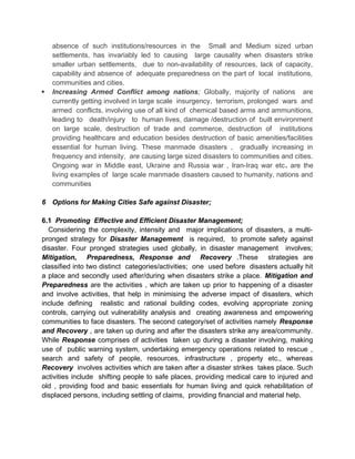 absence of such institutions/resources in the Small and Medium sized urban
settlements, has invariably led to causing large causality when disasters strike
smaller urban settlements, due to non-availability of resources, lack of capacity,
capability and absence of adequate preparedness on the part of local institutions,
communities and cities.
 Increasing Armed Conflict among nations; Globally, majority of nations are
currently getting involved in large scale insurgency, terrorism, prolonged wars and
armed conflicts, involving use of all kind of chemical based arms and ammunitions,
leading to death/injury to human lives, damage /destruction of built environment
on large scale, destruction of trade and commerce, destruction of institutions
providing healthcare and education besides destruction of basic amenities/facilities
essential for human living. These manmade disasters , gradually increasing in
frequency and intensity, are causing large sized disasters to communities and cities.
Ongoing war in Middle east, Ukraine and Russia war , Iran-Iraq war etc. are the
living examples of large scale manmade disasters caused to humanity, nations and
communities
6 Options for Making Cities Safe against Disaster;
6.1 Promoting Effective and Efficient Disaster Management;
Considering the complexity, intensity and major implications of disasters, a multi-
pronged strategy for Disaster Management is required, to promote safety against
disaster. Four pronged strategies used globally, in disaster management involves;
Mitigation, Preparedness, Response and Recovery .These strategies are
classified into two distinct categories/activities; one used before disasters actually hit
a place and secondly used after/during when disasters strike a place. Mitigation and
Preparedness are the activities , which are taken up prior to happening of a disaster
and involve activities, that help in minimising the adverse impact of disasters, which
include defining realistic and rational building codes, evolving appropriate zoning
controls, carrying out vulnerability analysis and creating awareness and empowering
communities to face disasters. The second category/set of activities namely Response
and Recovery , are taken up during and after the disasters strike any area/community.
While Response comprises of activities taken up during a disaster involving, making
use of public warning system, undertaking emergency operations related to rescue ,
search and safety of people, resources, infrastructure , property etc., whereas
Recovery involves activities which are taken after a disaster strikes takes place. Such
activities include shifting people to safe places, providing medical care to injured and
old , providing food and basic essentials for human living and quick rehabilitation of
displaced persons, including settling of claims, providing financial and material help.
 