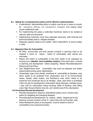 6.2 Opting for a comprehensive policy and its effective implementation;
 A well-defined National/state policy on safety must be put in place on priority
for developing effective risk management strategies and making cities/
human settlements safe.
 For implementing the policy, a well-oiled machinery needs to be created at
national, state and local level
 Implementing machinery must have adequate resources- both financial and
technical besides tools to mitigate disasters.
 Adequate capacity needs to be created within ULBs/UDA’s, to ensure safety
in cities
6.3 Mapping Cities for Vulnerability
 All cities, communities and land parcels included in planning need to be
mapped in terms of nature / extent of vulnerability, both natural and
manmade.
 Nature and extent of vulnerability of the area needs to be assessed by
carrying out a detailed land suitability analysis of the entire land involved
in planning and development before preparing Master Plans/Development
Plans/Local Area Plans.
 City/ Neighborhood level vulnerability map must be prepared and widely
disseminated among users/ stakeholders.
 Vulnerability maps must identify; area/level of vulnerability to disasters; area
which needs to be protected from urbanization due to its environmental
values, forests, water bodies, and flora/fauna; area which needs to be
preserved and conserved due to its heritage value; area which is prohibited
under any law for development/ urbanization along highways, heritage zones,
; area unfit for urbanization being low-lying, liable to flooding. area falling
under High Tension Electric lines etc. and derelict area fit for urbanisation.
6.4 Promoting Planned development
 Planned development ,based on well-defined safety norms ,remains best
option for mitigating and managing disasters.
 Promoting planned development, by making safety, integral part of city
planning, process remains critical to make cities and communities safe.
 Cities development plans to be prepared must be based on level of
vulnerability of any area/communities.
 
