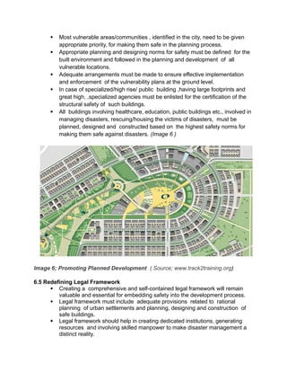  Most vulnerable areas/communities , identified in the city, need to be given
appropriate priority, for making them safe in the planning process.
 Appropriate planning and designing norms for safety must be defined for the
built environment and followed in the planning and development of all
vulnerable locations.
 Adequate arrangements must be made to ensure effective implementation
and enforcement of the vulnerability plans at the ground level.
 In case of specialized/high rise/ public building ,having large footprints and
great high, ,specialized agencies must be enlisted for the certification of the
structural safety of such buildings.
 All buildings involving healthcare, education, public buildings etc., involved in
managing disasters, rescuing/housing the victims of disasters, must be
planned, designed and constructed based on the highest safety norms for
making them safe against disasters. (Image 6 )
Image 6; Promoting Planned Development ( Source; www.track2training.org)
6.5 Redefining Legal Framework
 Creating a comprehensive and self-contained legal framework will remain
valuable and essential for embedding safety into the development process.
 Legal framework must include adequate provisions related to rational
planning of urban settlements and planning, designing and construction of
safe buildings.
 Legal framework should help in creating dedicated institutions, generating
resources and involving skilled manpower to make disaster management a
distinct reality.
 