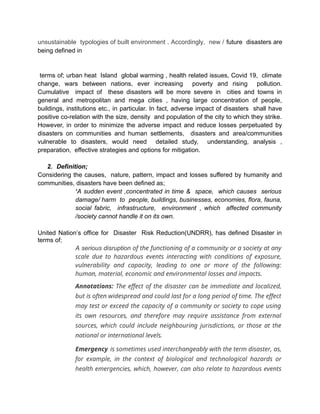 unsustainable typologies of built environment . Accordingly, new / future disasters are
being defined in
terms of; urban heat Island global warming , health related issues, Covid 19, climate
change, wars between nations, ever increasing poverty and rising pollution.
Cumulative impact of these disasters will be more severe in cities and towns in
general and metropolitan and mega cities , having large concentration of people,
buildings, institutions etc., in particular. In fact, adverse impact of disasters shall have
positive co-relation with the size, density and population of the city to which they strike.
However, in order to minimize the adverse impact and reduce losses perpetuated by
disasters on communities and human settlements, disasters and area/communities
vulnerable to disasters, would need detailed study, understanding, analysis ,
preparation, effective strategies and options for mitigation.
2. Definition;
Considering the causes, nature, pattern, impact and losses suffered by humanity and
communities, disasters have been defined as;
‘A sudden event ,concentrated in time & space, which causes serious
damage/ harm to people, buildings, businesses, economies, flora, fauna,
social fabric, infrastructure, environment , which affected community
/society cannot handle it on its own.
United Nation’s office for Disaster Risk Reduction(UNDRR), has defined Disaster in
terms of;
A serious disruption of the functioning of a community or a society at any
scale due to hazardous events interacting with conditions of exposure,
vulnerability and capacity, leading to one or more of the following:
human, material, economic and environmental losses and impacts.
Annotations: The effect of the disaster can be immediate and localized,
but is often widespread and could last for a long period of time. The effect
may test or exceed the capacity of a community or society to cope using
its own resources, and therefore may require assistance from external
sources, which could include neighbouring jurisdictions, or those at the
national or international levels.
Emergency is sometimes used interchangeably with the term disaster, as,
for example, in the context of biological and technological hazards or
health emergencies, which, however, can also relate to hazardous events
 