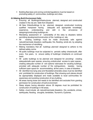  Building Bye-laws and zoning controls/regulations must be based on
promoting safety of communities, buildings and cities.
6.6 Making Built Environment Safe;
 Ensuring all Buildings/infrastructures planned, designed and constructed
created in the city are Safe from Disasters
 All New Cities/buildings to be planned, designed; constructed involving
qualified manpower having adequate and appropriate knowledge,
experience, understanding and skill in the art-science of
designing/constructing buildings etc.
 Mandating assessment of vulnerability of the sites to disasters before
permitting development/construction of the buildings at site.
 All existing buildings must be made structurally safe against
natural/manmade disasters- earthquake, fire, flooding, winds etc. by adopting
the mechanism of retrofitting
 Making mandatory that all buildings planned/ designed to adhere to the
defined safety norms
 All public buildings must be subjected to periodic safety checks/audit, after
every five years, to ensure safety of buildings/ inhabitants on continued
basis
 All public buildings to be planned and designed for providing/ creating
adequate/safe open spaces, ensuring unobstructed access to open spaces ,
creating adequate number of exit options/ staircases for vacating buildings,
provided with adequate number of fire extinguishers; besides having
sufficient open space for accommodating all the users, in case of disasters
 All identified low lying area and floodable/vulnerable areas must be identified
and prohibited for construction of buildings. Plan showing such places should
be appropriately displayed and made available to local communities for
awareness and avoiding construction of any building.
 All areas having loose soil needs to be identified and excluded from granting
permission for construction of built environment
 Steep slopes having elevation above 30 degrees must be prohibited for
construction of buildings in hill areas.
 Safety –must include all- natural/manmade disasters-- fire, accidents, crimes,
earthquake, flooding, droughts, landslides, Tsunami's; Cyclones.
 
