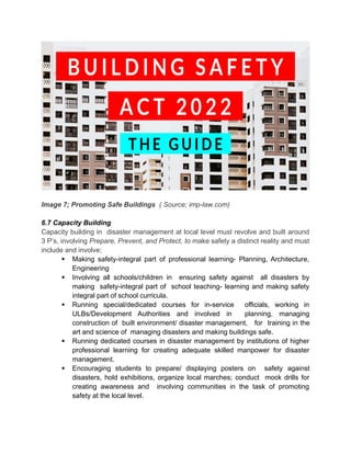 Image 7; Promoting Safe Buildings ( Source; imp-law.com)
6.7 Capacity Building
Capacity building in disaster management at local level must revolve and built around
3 P’s, involving Prepare, Prevent, and Protect, to make safety a distinct reality and must
include and involve;
 Making safety-integral part of professional learning- Planning, Architecture,
Engineering
 Involving all schools/children in ensuring safety against all disasters by
making safety-integral part of school teaching- learning and making safety
integral part of school curricula.
 Running special/dedicated courses for in-service officials, working in
ULBs/Development Authorities and involved in planning, managing
construction of built environment/ disaster management, for training in the
art and science of managing disasters and making buildings safe.
 Running dedicated courses in disaster management by institutions of higher
professional learning for creating adequate skilled manpower for disaster
management.
 Encouraging students to prepare/ displaying posters on safety against
disasters, hold exhibitions, organize local marches; conduct mock drills for
creating awareness and involving communities in the task of promoting
safety at the local level.
 