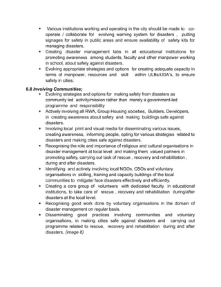  Various institutions working and operating in the city should be made to co-
operate / collaborate for evolving warning system for disasters , putting
signages for safety in public areas and ensure availability of safety kits for
managing disasters.
 Creating disaster management labs in all educational institutions for
promoting awareness among students, faculty and other manpower working
in school, about safety against disasters.
 Evolving appropriate strategies and options for creating adequate capacity in
terms of manpower, resources and skill within ULBs/UDA’s, to ensure
safety in cities.
6.8 Involving Communities;
 Evolving strategies and options for making safety from disasters as
community led activity/mission rather than merely a government-led
programme and responsibility
 Actively involving all RWA, Group Housing societies, Builders, Developers,
in creating awareness about safety and making buildings safe against
disasters.
 Involving local print and visual media for disseminating various issues,
creating awareness, informing people, opting for various strategies related to
disasters and making cities safe against disasters.
 Recognising the role and importance of religious and cultural organisations in
disaster management at local level and making them valued partners in
promoting safety, carrying out task of rescue , recovery and rehabilitation ,
during and after disasters.
 Identifying and actively involving local NGOs, CBOs and voluntary
organisations in skilling, training and capacity buildings of the local
communities to mitigate/ face disasters effectively and efficiently.
 Creating a core group of volunteers with dedicated faculty in educational
institutions, to take care of rescue , recovery and rehabilitation during/after
disasters at the local level.
 Recognising good work done by voluntary organisations in the domain of
disaster management on regular basis.
 Disseminating good practices involving communities and voluntary
organisations, in making cities safe against disasters and carrying out
programme related to rescue, recovery and rehabilitation during and after
disasters. (image 8)
 