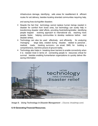 infrastructure damage, identifying safe areas for resettlement & efficient
routes for aid delivery, besides locating stranded communities requiring help,
and saving lives during/after disasters
 Despite the fact that technology cannot replace human beings needed in
disaster for comfort from loved ones, but technology can surely help in
transforming disaster relief efforts, providing food/clothing/shelter, identifying
people trapped evolving approach to international aid, reaching more
people, faster, helping communities to develop resilience before next
disaster strikes.
 Technology can also be used effectively and efficiently for analyzing
/managing large data, created during disaster, related to personal ,
medical, roads, tracking survivors.- via email, SMS, for building a
comprehensive, real-time picture of ground reality.
 Technology also helps in breaking down barriers to enable connectivity when
it is needed most in terms of; connecting people to resources critical for
survival besides enabling humanitarian organizations to quickly deliver life-
saving information
Image 9; Using Technology in Disaster Management ( Source; itroadmap.com)
6.10 Generating Financial Resources;
 