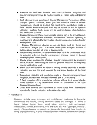  Adequate and dedicated financial resources for disaster mitigation and
disaster management must be made available at local, state and National
level.
 Each city must create a dedicated Disaster Management Fund, where all fee,
charges , grants, donations, levies, gifts and donations made for disaster
management, should be credited. For incentivizing, contributions made to
fund should remain exempted from levy of income tax and for optimum
utilization available fund , should only be used for disaster related activities
and for no other purpose.
 Disaster Management Fund must be made integral part of the annual budget,
of the ULBs, Development Authorities, improvement Trusts etc. operating at
local level and allocated funds in budget should be deposited in the Disaster
Management Fund.
 Disaster Management charges on pro-rata basis must be levied and
collected as integral part of External Development Charges/ approval of
building plans, levied on all kinds of development .
 For generating resources, all development taken up in the urban areas must
be subjected to levy of disaster management charges, based on the unit
area of proposed development,
 Charity shows dedicated to effective disaster management, by prominent
artists, must be held on regular basis to generate resources for mitigating
disasters at the local level.
 States could also consider the option of running a lottery dedicated to disaster
mitigation and use the profit sourced for managing disasters at the local
level.
 Expenditure related to and contribution made to Disaster management and
mitigation, could also be included and made part of CSR funding.
 A fixed proportion of the property tax collected at local level should also be
made available to City development Fund, as contribution to the local
Disaster Mitigation Fund.
 Cities must innovate and experiment to source funds from international
agencies for disaster mitigation and making cities safe.
7 Conclusion
Disasters globally pose enormous and multi-faceted challenges to humanity,
communities and nations, causing enormous losses and damages in terms of
human beings, human living, social fabric, economy, built environment,
infrastructure, animals, bio-diversity, flora and fauna etc. With typologies, intensity ,
density of these disasters increasing/changing rapidly, the cost of these disasters is
rising disproportionately. Rapidly increasing human numbers, concentration of large
 