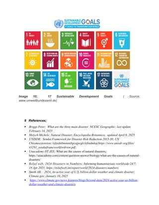Image 10; 17 Sustainable Development Goals ( Source;
www.umweltbundesamt.de)
8 References;
 Briggs Peter; What are the three main disaster NCESC Geographic; last update
February 14, 2025
 Metych Michele; Natural Disaster; Encyclopedia Britannica; updated April 9, 2025
 UNISDR; Sendai Framework for Disaster Risk Reduction 2015-30; UN
Chromeextension://efaidnbmnnnibpcajpcglclefindmkaj/https://www.unisdr.org/files/
43291_sendaiframeworkfordrren.pdf;
 Unacademy IIT JEE; What are the causes of natural disasters;
https://unacademy.com/content/question-answer/biology/what-are-the-causes-of-natural-
disasters/
 Relief web; 2024 Disasters in Numbers; Informing humanitarians worldwide 24/7;
18 Apr 2025; https://reliefweb.int/report/world/2024-disasters-numbers
 Smith AB; : 2024, An active year of U.S. billion-dollar weather and climate disaster;
Climate.gov ;January 10, 2025
 https://www.climate.gov/news-features/blogs/beyond-data/2024-active-year-us-billion-
dollar-weather-and-climate-disasters
 
