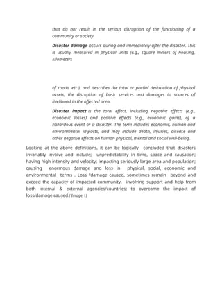 that do not result in the serious disruption of the functioning of a
community or society.
Disaster damage occurs during and immediately after the disaster. This
is usually measured in physical units (e.g., square meters of housing,
kilometers
of roads, etc.), and describes the total or partial destruction of physical
assets, the disruption of basic services and damages to sources of
livelihood in the affected area.
Disaster impact is the total effect, including negative effects (e.g.,
economic losses) and positive effects (e.g., economic gains), of a
hazardous event or a disaster. The term includes economic, human and
environmental impacts, and may include death, injuries, disease and
other negative effects on human physical, mental and social well-being.
Looking at the above definitions, it can be logically concluded that disasters
invariably involve and include; unpredictability in time, space and causation;
having high intensity and velocity; impacting seriously large area and population;
causing enormous damage and loss in physical, social, economic and
environmental terms . Loss /damage caused, sometimes remain beyond and
exceed the capacity of impacted community, involving support and help from
both internal & external agencies/countries; to overcome the impact of
loss/damage caused.( Image 1)
 