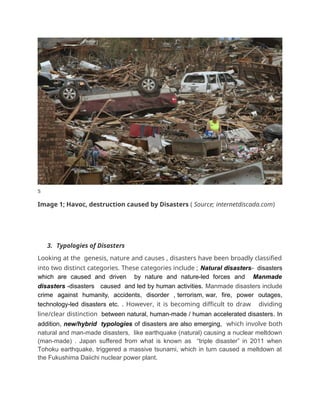 s
Image 1; Havoc, destruction caused by Disasters ( Source; internetdiscada.com)
3. Typologies of Disasters
Looking at the genesis, nature and causes , disasters have been broadly classified
into two distinct categories. These categories include ; Natural disasters- disasters
which are caused and driven by nature and nature-led forces and Manmade
disasters -disasters caused and led by human activities. Manmade disasters include
crime against humanity, accidents, disorder , terrorism, war, fire, power outages,
technology-led disasters etc. . However, it is becoming difficult to draw dividing
line/clear distinction between natural, human-made / human accelerated disasters. In
addition, new/hybrid typologies of disasters are also emerging, which involve both
natural and man-made disasters, like earthquake (natural) causing a nuclear meltdown
(man-made) . Japan suffered from what is known as “triple disaster” in 2011 when
Tohoku earthquake, triggered a massive tsunami, which in turn caused a meltdown at
the Fukushima Daiichi nuclear power plant.
 