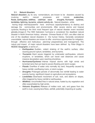 3.1. Natural disasters
Natural disasters ,by its very nomenclature, are known to be disasters caused by
involving earth’s natural processes and include avalanches,
floods, earthquakes, wildfires; cold/heat wave droughts, Hurricane/ cyclones,
landslides, lightning, tsunamis, volcanic activity etc. Natural disasters , while
having large intensity/powerful have enormous capacity/tendency to destroy and
damage the communities and environments. After severe storms and tropical
cyclones, flooding is the third most frequent type of natural disaster event recorded
globally.(Image-2) The 1900 Galveston hurricane is considered the deadliest natural
disaster in North American history whereas Chinese floods of 1931, are often cited as
one of the deadliest natural disasters in the human history. Generally considered
unavoidable, natural disasters are known to offer enormous opportunities for mitigation,
through effective and meticulous planning/ preparedness and management. The
nature and impact of major natural disasters have been defined by Peter Briggs in
NCESC Geographic ,in terms of ; .
 Earthquakes: Sudden, violent shaking of the earth’s surface, often
causing ground rupture, landslides, and tsunamis.
 Tsunamis: Giant waves triggered by underwater earthquakes, volcanic
eruptions, or landslides, which can travel vast distances and cause
massive devastation upon reaching shorelines.
 Hurricanes/Cyclones: Intense tropical storms with high winds and
torrential rains that can lead to severe flooding and storm surges
 Floods: Overflow of water onto normally dry land, frequently caused by
heavy rainfall, overflowing rivers, or storm surges.
 Droughts: Prolonged periods of abnormally low rainfall leading to water
scarcity having significant impact on agriculture and ecosystems.
 Landslides: Downward movement of soil, rock, and debris on slopes,
often triggered by heavy rainfall or earthquakes.
 Wildfires: Uncontrolled fires in natural areas, fueled by dry vegetation and
often exacerbated by high winds.
 Volcanic Eruptions: Release of molten rock, ash, and gases from the
earth’s crust, causing lava flows, ashfall, potentially impacting air quality.
 