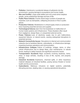  Pollution: Intentional or accidental release of pollutants into the
environment, causing damage to ecosystems and human health.
 War and Conflict: Large scale battles and civil unrest which displace
people, cause widespread damage and loss of life.
 Public Place Failures: Events where large numbers of people are
impacted, such as stampedes, collapsing structures or fires in public
places.
 Production Failures: Breakdowns in critical supply chains or production
lines impacting essential services and supplies
 Technological failures stem from the breakdown or malfunction of
human-made systems and infrastructure. These disasters often result
from negligence, design flaws, or unexpected external events.
 Power Failures: Loss of electricity supply due to grid malfunctions,
equipment failures, or natural events, causing widespread disruptions to
essential services.
 Network Connectivity Issues: Disruptions to internet and communication
networks due to hardware failures, cyberattacks, or infrastructure damage,
impacting business operations and communication.
 Infrastructure Collapse: Failure of buildings, bridges, dams, or other
critical infrastructure due to design flaws, poor maintenance, or natural
forces, leading to safety hazards and significant economic losses.
 Transportation Accidents: Major accidents involving airplanes, trains,
ships, or large vehicles, resulting in loss of life, injuries, and property
damage.
 Industrial Accidents: Explosions, chemical spills, or other hazardous
material releases at industrial facilities, posing serious threats to human
health and the environment.
 Cyberattacks: Malicious intrusions on digital systems, potentially
disrupting services, stealing data, or causing operational disruptions.
 