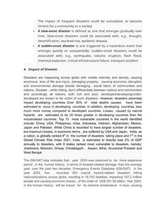 The impact of frequent disasters could be cumulative, or become
chronic for a community or a society.
 A slow-onset disaster is defined as one that emerges gradually over
time. Slow-onset disasters could be associated with, e.g., drought,
desertification, sea-level rise, epidemic disease.
 A sudden-onset disaster is one triggered by a hazardous event that
emerges quickly or unexpectedly. Sudden-onset disasters could be
associated with, e.g., earthquake, volcanic eruption, flash flood,
chemical explosion, critical infrastructure failure, transport accident
4. Impact of Disaster
Disasters are happening across globe with varible intensity and density, causing
enormous loss of life and injury, damaging property, causing economic disruption
and environmental damage beside damaging social fabric of communities and
nations. Disaster , while hitting, don’t differentiate between nations and communities
and accordingly all nations, both rich and poor, developed/developing/under-
developed are known to be victim of such disasters. However, disasters adversely
impact developing countries .Over 95% of total deaths caused, have been
estimated to occur in developing countries. In addition, developing countries, lose
much more money compared to developed countries. Losses caused by natural
hazards are estimated to be 20 times greater in developing countries than the
industrialized countries. Top 10 most vulnerable countries in the world identified
include; China, USA, Philippines, India, Indonesia, Vietnam, Afghanistan, Mexico,
Japan and Pakistan. While China is recorded to have largest number of disasters,
but maximum losses, in economic terms , are suffered by USA and Japan. India, as
a nation, is globally ranked 4th
in the number of disasters taking place and 7th
in the
Global Climate Risk Index 2021. India is estimated to directly lose 2% of GDP
annually to disasters, with 8 states ranked most vulnerable to disasters, namely;
Jharkhand, Mizoram, Orissa, Chhattisgarh , Assam, Bihar, Arunachal Pradesh and
West Bengal.
The EM-DAT data indicates that, year 2024 was reckoned to be more expensive
period , in the human history, in terms of disaster-related damage, than the average
year, over the past two decades. Emergency Events Database (EM-DAT), in the
year 2024, has recorded 393 natural hazard-related disasters hitting
nations/locations across globe, resulting in 16,753 fatalities, impacting 167.2 million
people and causing economic losses , of the order of US$ 241.95 billion. Year 2024,
in the human history, will be known for its extreme temperature in Asia, causing
 