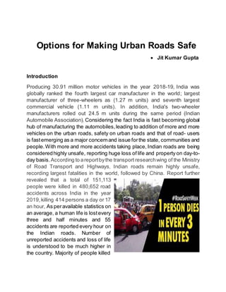 Options for Making Urban Roads Safe
 Jit Kumar Gupta
Introduction
Producing 30.91 million motor vehicles in the year 2018-19, India was
globally ranked the fourth largest car manufacturer in the world; largest
manufacturer of three-wheelers as (1.27 m units) and seventh largest
commercial vehicle (1.11 m units). In addition, India's two-wheeler
manufacturers rolled out 24.5 m units during the same period (Indian
Automobile Association). Considering the fact India is fast becoming global
hub of manufacturing the automobiles,leading to addition of more and more
vehicles on the urban roads, safety on urban roads and that of road- users
is fastemerging as a major concernand issue forthe state, communities and
people.With more and more accidents taking place, Indian roads are being
consideredhighly unsafe, reporting huge loss of life and property on day-to-
day basis.According to areportbythe transport researchwing of the Ministry
of Road Transport and Highways, Indian roads remain highly unsafe,
recording largest fatalities in the world, followed by China. Report further
revealed that a total of 151,113
people were killed in 480,652 road
accidents across India in the year
2019,killing 414 persons a day or 17
an hour, As peravailable statistics on
an average, a human life is lostevery
three and half minutes and 55
accidents are reported every hour on
the Indian roads. Number of
unreported accidents and loss of life
is understood to be much higher in
the country. Majority of people killed
 