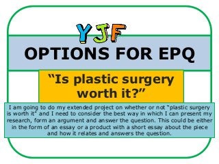 OPTIONS FOR EPQ
“Is plastic surgery
worth it?”
I am going to do my extended project on whether or not “plastic surgery
is worth it” and I need to consider the best way in which I can present my
research, form an argument and answer the question. This could be either
in the form of an essay or a product with a short essay about the piece
and how it relates and answers the question.
 
