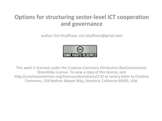 Options for structuring sector-level ICT cooperation and governance author: Eric Kluijfhout, eric.kluijfhout@gmail.com   This work is licensed under the Creative Commons Attribution-NonCommercial-ShareAlike License. To view a copy of this license, visit http://creativecommons.org/licenses/devnations/2.0/ or send a letter to Creative Commons, 559 Nathan Abbott Way, Stanford, California 94305, USA.   