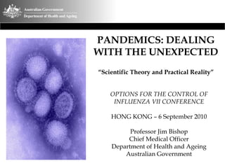 PANDEMICS: DEALING
WITH THE UNEXPECTED
“Scientific Theory and Practical Reality”


    OPTIONS FOR THE CONTROL OF
     INFLUENZA VII CONFERENCE

    HONG KONG – 6 September 2010

          Professor Jim Bishop
         Chief Medical Officer
    Department of Health and Ageing
        Australian Government
 