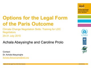 Achala Abeysinghe
and Caroline Prolo
29-31 July 2015
1Options for the Legal Form of the Paris Outcome
Author name
Date
Achala Abeysinghe
and Caroline Prolo
29-31 July 2015
Achala Abeysinghe and Caroline Prolo
Contact:
Dr. Achala Abeysinghe
Achala.Abeysinghe@iied.org
Options for the Legal Form
of the Paris Outcome
Climate Change Negotiation Skills: Training for LDC
Negotiators
29-31 July 2015
 