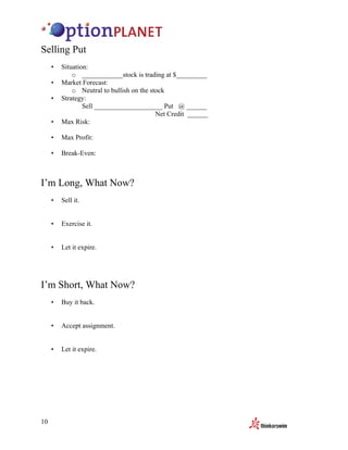 Selling Put
     •   Situation:
             o ____________stock is trading at $_________
     •   Market Forecast:
             o Neutral to bullish on the stock
     •   Strategy:
                 Sell ____________________ Put @ ______
                                           Net Credit ______
     •   Max Risk:

     •   Max Profit:

     •   Break-Even:



I’m Long, What Now?
     •   Sell it.


     •   Exercise it.


     •   Let it expire.




I’m Short, What Now?
     •   Buy it back.


     •   Accept assignment.


     •   Let it expire.




10
 