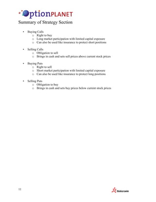 Summary of Strategy Section
     •   Buying Calls
            o Right to buy
            o Long market participation with limited capital exposure
            o Can also be used like insurance to protect short positions

     •   Selling Calls
             o Obligation to sell
             o Brings in cash and sets sell prices above current stock prices

     •   Buying Puts
            o Right to sell
            o Short market participation with limited capital exposure
            o Can also be used like insurance to protect long positions

     •   Selling Puts
             o Obligation to buy
             o Brings in cash and sets buy prices below current stock prices




11
 