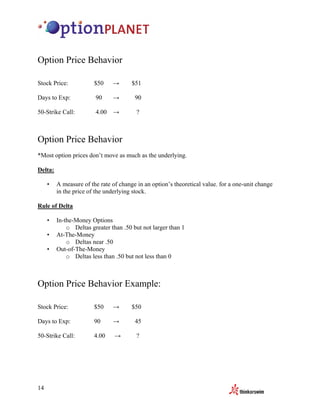Option Price Behavior

Stock Price:            $50    →       $51

Days to Exp:            90     →        90

50-Strike Call:         4.00 →           ?



Option Price Behavior
*Most option prices don’t move as much as the underlying.

Delta:

     •   A measure of the rate of change in an option’s theoretical value, for a one-unit change
         in the price of the underlying stock.

Rule of Delta

     •   In-the-Money Options
             o Deltas greater than .50 but not larger than 1
     •   At-The-Money
             o Deltas near .50
     •   Out-of-The-Money
             o Deltas less than .50 but not less than 0



Option Price Behavior Example:

Stock Price:            $50    →       $50

Days to Exp:            90     →        45

50-Strike Call:         4.00    →        ?




14
 