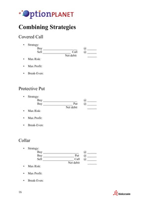 Combining Strategies
Covered Call
     •   Strategy:
                Buy ______________________       @ ______
                Sell __________________ Call     @ ______
                                   Net debit       ______
     •   Max Risk:

     •   Max Profit:

     •   Break-Even:




Protective Put
     •   Strategy:
                Buy ______________________       @ ______
                Buy ___________________ Put      @ ______
                                   Net debit       ______
     •   Max Risk:

     •   Max Profit:

     •   Break-Even:




Collar
     •   Strategy:
                Buy _______________________      @ ______
                Buy ____________________ Put     @ ______
                Sell ____________________ Call   @ ______
                                     Net debit     ______
     •   Max Risk:

     •   Max Profit:

     •   Break-Even:


16
 