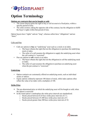 Option Terminology
Options are contracts that can be bought or sold.
  • The owner (buyer) gains the right to buy or sell an asset at a fixed price, within a
      specific period of time.
  • The seller (writer), taking the opposite side of the contract, has the obligation to fulfill
      the buyer’s rights within that period of time.

Option buyers have “rights” and are “long”, whereas sellers have “obligations” and are
“short.”


Calls and Puts

    •   Calls are options to buy an “underlying” asset such as a stock or an index.
           o The buyer obtains the right (but not the obligation) to purchase the underlying
                stock or index.
           o The seller of a call assumes the obligation to supply the underlying asset when
                the call contract is “exercised”.
    •   Puts are options to sell a stock or an index.
           o The buyer obtains the right (but not the obligation) to sell the underlying stock
                or index.
           o The seller of a put assumes the obligation to purchase an underlying asset
                when the put contract is “exercised.”

Underlying

    •   Option contracts are customarily offered on underlying assets, such as individual
        stocks or indices.
    •   Equity options ordinarily represent 100 shares of stock, while index options often
        reflect the value of an index with a multiplier of 100.

Strike Price

        The pre-determined price at which the underlying asset will be bought or sold, when
        the option is exercised
        In the listed option’s marketplace the strike price intervals are standardized.
            o Stocks priced between 0-25 have strike price intervals of 2 ½.
            o Stocks priced between 25-200 have strike price intervals of 5.
            o Stocks priced greater than 200 have strike price intervals of 10.




4
 