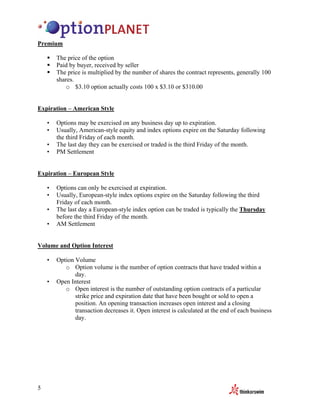 Premium

        The price of the option
        Paid by buyer, received by seller
        The price is multiplied by the number of shares the contract represents, generally 100
        shares.
           o $3.10 option actually costs 100 x $3.10 or $310.00


Expiration – American Style

    •   Options may be exercised on any business day up to expiration.
    •   Usually, American-style equity and index options expire on the Saturday following
        the third Friday of each month.
    •   The last day they can be exercised or traded is the third Friday of the month.
    •   PM Settlement


Expiration – European Style

    •   Options can only be exercised at expiration.
    •   Usually, European-style index options expire on the Saturday following the third
        Friday of each month.
    •   The last day a European-style index option can be traded is typically the Thursday
        before the third Friday of the month.
    •   AM Settlement


Volume and Option Interest

    •   Option Volume
           o Option volume is the number of option contracts that have traded within a
               day.
    •   Open Interest
           o Open interest is the number of outstanding option contracts of a particular
               strike price and expiration date that have been bought or sold to open a
               position. An opening transaction increases open interest and a closing
               transaction decreases it. Open interest is calculated at the end of each business
               day.




5
 