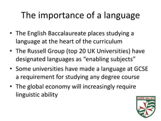 The importance of a language
• The English Baccalaureate places studying a
  language at the heart of the curriculum
• The Russell Group (top 20 UK Universities) have
  designated languages as “enabling subjects”
• Some universities have made a language at GCSE
  a requirement for studying any degree course
• The global economy will increasingly require
  linguistic ability
 