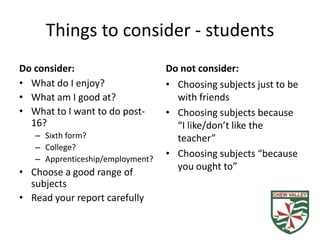 Things to consider - students
Do consider:                      Do not consider:
• What do I enjoy?                • Choosing subjects just to be
• What am I good at?                with friends
• What to I want to do post-      • Choosing subjects because
  16?                               “I like/don’t like the
   – Sixth form?                    teacher”
   – College?
   – Apprenticeship/employment?
                                  • Choosing subjects “because
                                    you ought to”
• Choose a good range of
  subjects
• Read your report carefully
 
