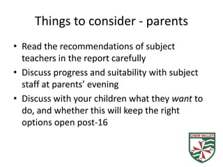 Things to consider - parents
• Read the recommendations of subject
  teachers in the report carefully
• Discuss progress and suitability with subject
  staff at parents’ evening
• Discuss with your children what they want to
  do, and whether this will keep the right
  options open post-16
 