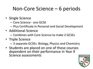 Non-Core Science – 6 periods
• Single Science
  – Core Science - one GCSE
  – Plus Certificate in Personal and Social Development
• Additional Science
  – Combines with Core Science to make 2 GCSEs
• Triple Science
  – 3 separate GCSEs: Biology, Physics and Chemistry
• Students are placed on one of these courses
  dependent on their performance in Year 9
  Science assessments
 