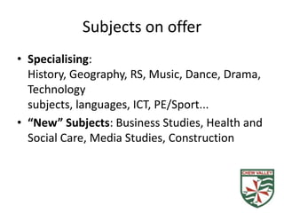 Subjects on offer
• Specialising:
  History, Geography, RS, Music, Dance, Drama,
  Technology
  subjects, languages, ICT, PE/Sport...
• “New” Subjects: Business Studies, Health and
  Social Care, Media Studies, Construction
 