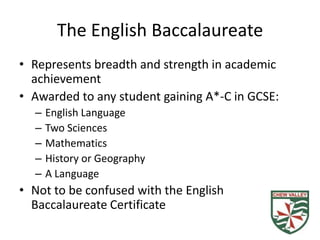 The English Baccalaureate
• Represents breadth and strength in academic
  achievement
• Awarded to any student gaining A*-C in GCSE:
  –   English Language
  –   Two Sciences
  –   Mathematics
  –   History or Geography
  –   A Language
• Not to be confused with the English
  Baccalaureate Certificate
 
