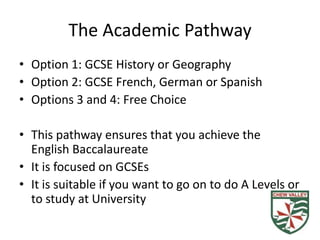 The Academic Pathway
• Option 1: GCSE History or Geography
• Option 2: GCSE French, German or Spanish
• Options 3 and 4: Free Choice

• This pathway ensures that you achieve the
  English Baccalaureate
• It is focused on GCSEs
• It is suitable if you want to go on to do A Levels or
  to study at University
 