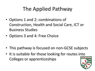 The Applied Pathway
• Options 1 and 2: combinations of
  Construction, Health and Social Care, ICT or
  Business Studies
• Options 3 and 4: Free Choice

• This pathway is focused on non-GCSE subjects
• It is suitable for those looking for routes into
  Colleges or apprenticeships
 