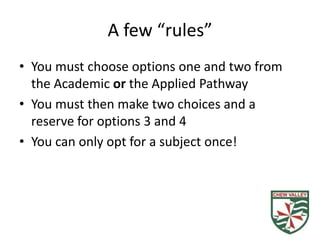 A few “rules”
• You must choose options one and two from
  the Academic or the Applied Pathway
• You must then make two choices and a
  reserve for options 3 and 4
• You can only opt for a subject once!
 