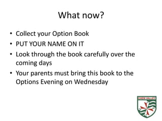 What now?
• Collect your Option Book
• PUT YOUR NAME ON IT
• Look through the book carefully over the
  coming days
• Your parents must bring this book to the
  Options Evening on Wednesday
 