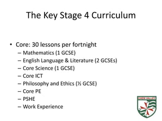 The Key Stage 4 Curriculum

• Core: 30 lessons per fortnight
  –   Mathematics (1 GCSE)
  –   English Language & Literature (2 GCSEs)
  –   Core Science (1 GCSE)
  –   Core ICT
  –   Philosophy and Ethics (½ GCSE)
  –   Core PE
  –   PSHE
  –   Work Experience
 