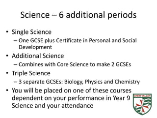 Science – 6 additional periods
• Single Science
  – One GCSE plus Certificate in Personal and Social
    Development
• Additional Science
  – Combines with Core Science to make 2 GCSEs
• Triple Science
  – 3 separate GCSEs: Biology, Physics and Chemistry
• You will be placed on one of these courses
  dependent on your performance in Year 9
  Science and your attendance
 