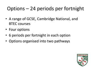 Options – 24 periods per fortnight
• A range of GCSE, Cambridge National, and
  BTEC courses
• Four options
• 6 periods per fortnight in each option
• Options organised into two pathways
 
