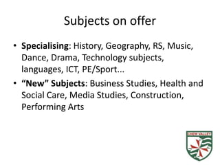 Subjects on offer
• Specialising: History, Geography, RS, Music,
  Dance, Drama, Technology subjects,
  languages, ICT, PE/Sport...
• “New” Subjects: Business Studies, Health and
  Social Care, Media Studies, Construction,
  Performing Arts
 